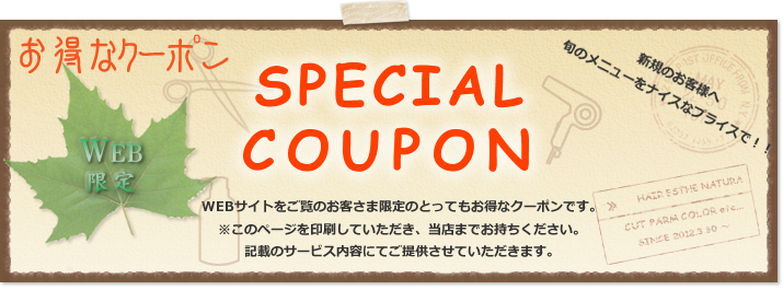 新規のお客様へ！旬のメニューをナイスなプライスで！大阪市大正区でヘナを扱い着付けもできる美容室。hair esthe Natura（ヘアエステナチュラ）のWEB限定！SPECIAL COUPON（お得なクーポン）WEBサイトをご覧のお客さま限定のとってもお得なクーポンです。※このページを印刷していただき、当店までお持ちください。記載のサービス内容にてご提供させていただきます。